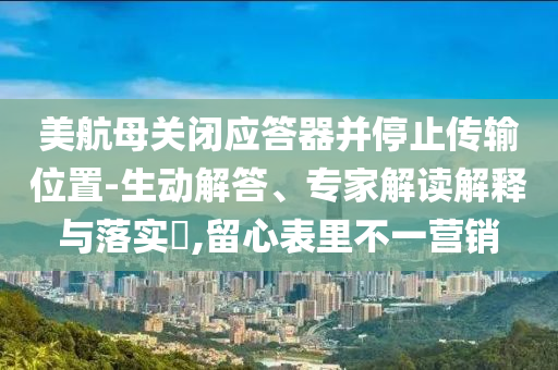 美航母關(guān)閉應(yīng)答器并停止傳輸位置-生動解答、專家解讀解釋與落實?,留心表里不一營銷