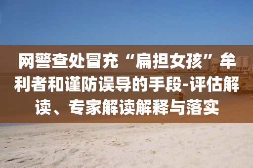 網(wǎng)警查處冒充“扁擔女孩”牟利者和謹防誤導的手段-評估解讀、專家解讀解釋與落實