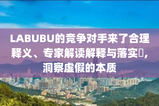 LABUBU的競爭對手來了合理釋義、專家解讀解釋與落實?,洞察虛假的本質(zhì)