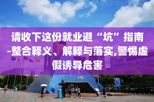 請(qǐng)收下這份就業(yè)避“坑”指南-整合釋義、解釋與落實(shí),警惕虛假誘導(dǎo)危害