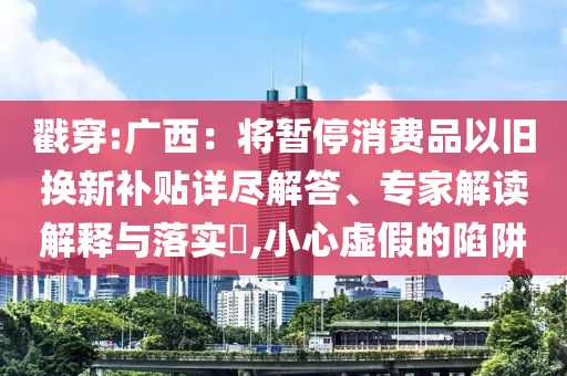 戳穿:廣西：將暫停消費(fèi)品以舊換新補(bǔ)貼詳盡解答、專家解讀解釋與落實(shí)?,小心虛假的陷阱