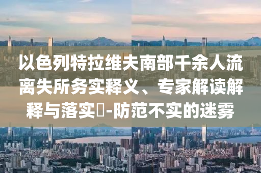 以色列特拉維夫南部千余人流離失所務(wù)實(shí)釋義、專家解讀解釋與落實(shí)?-防范不實(shí)的迷霧