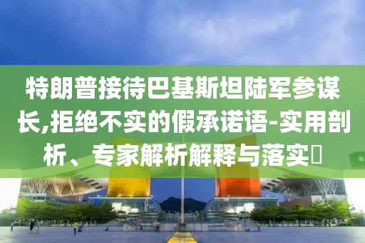 特朗普接待巴基斯坦陸軍參謀長,拒絕不實的假承諾語-實用剖析、專家解析解釋與落實?