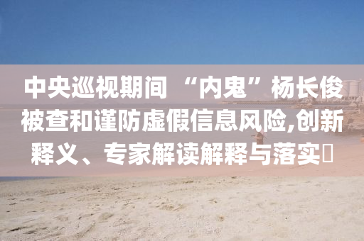 中央巡視期間 “內(nèi)鬼”楊長俊被查和謹(jǐn)防虛假信息風(fēng)險,創(chuàng)新釋義、專家解讀解釋與落實?