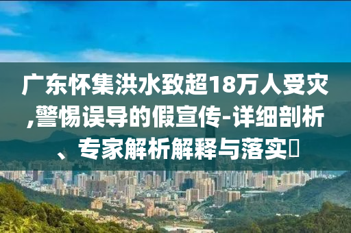 廣東懷集洪水致超18萬(wàn)人受災(zāi),警惕誤導(dǎo)的假宣傳-詳細(xì)剖析、專家解析解釋與落實(shí)?