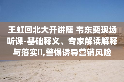 王虹回北大開講座 韋東奕現(xiàn)場聽課-基礎(chǔ)釋義、專家解讀解釋與落實?,警惕誘導(dǎo)營銷風(fēng)險
