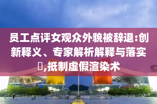 員工點(diǎn)評女觀眾外貌被辭退:創(chuàng)新釋義、專家解析解釋與落實(shí)?,抵制虛假渲染術(shù)