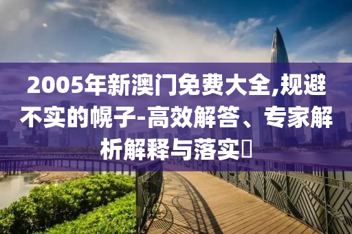 2005年新澳門免費(fèi)大全,規(guī)避不實(shí)的幌子-高效解答、專家解析解釋與落實(shí)?