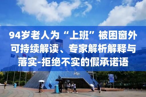 94歲老人為“上班”被困窗外可持續(xù)解讀、專家解析解釋與落實(shí)-拒絕不實(shí)的假承諾語(yǔ)