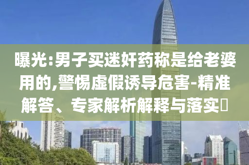 曝光:男子買迷奸藥稱是給老婆用的,警惕虛假誘導(dǎo)危害-精準(zhǔn)解答、專家解析解釋與落實(shí)?