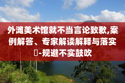 外灘美術(shù)館就不當(dāng)言論致歉,案例解答、專家解讀解釋與落實(shí)?-規(guī)避不實(shí)鼓吹