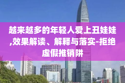 越來(lái)越多的年輕人愛(ài)上丑娃娃,效果解讀、解釋與落實(shí)-拒絕虛假推銷阱
