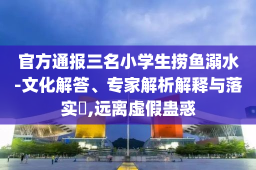 官方通報(bào)三名小學(xué)生撈魚(yú)溺水-文化解答、專(zhuān)家解析解釋與落實(shí)?,遠(yuǎn)離虛假蠱惑