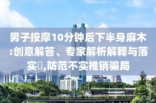 男子按摩10分鐘后下半身麻木:創(chuàng)意解答、專家解析解釋與落實?,防范不實推銷騙局