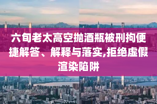 六旬老太高空拋酒瓶被刑拘便捷解答、解釋與落實,拒絕虛假渲染陷阱