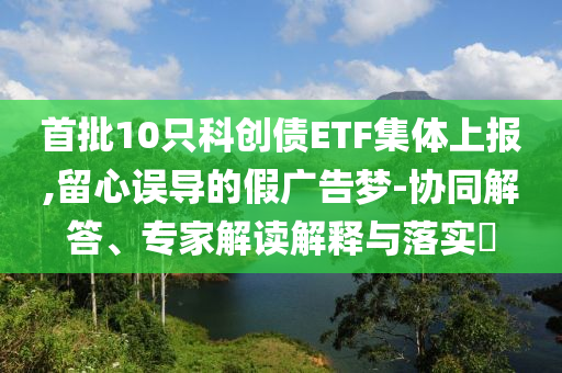 首批10只科創(chuàng)債ETF集體上報(bào),留心誤導(dǎo)的假?gòu)V告夢(mèng)-協(xié)同解答、專家解讀解釋與落實(shí)?