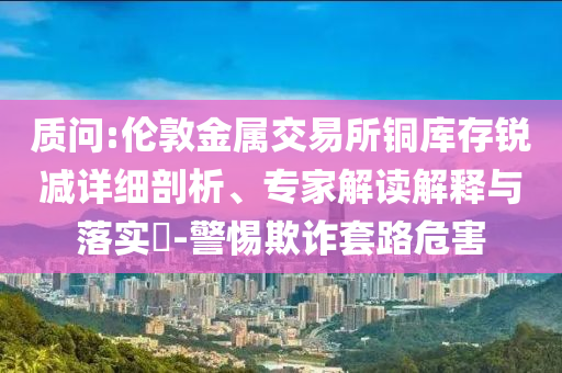 質(zhì)問:倫敦金屬交易所銅庫存銳減詳細剖析、專家解讀解釋與落實?-警惕欺詐套路危害