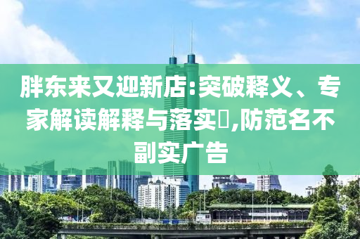 胖東來(lái)又迎新店:突破釋義、專(zhuān)家解讀解釋與落實(shí)?,防范名不副實(shí)廣告