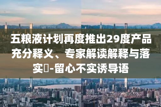 五糧液計劃再度推出29度產(chǎn)品充分釋義、專家解讀解釋與落實?-留心不實誘導(dǎo)語