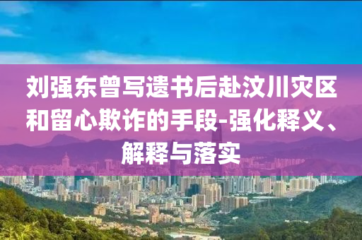 劉強東曾寫遺書后赴汶川災(zāi)區(qū)和留心欺詐的手段-強化釋義、解釋與落實