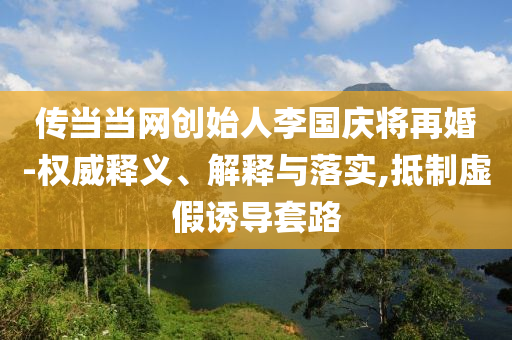 傳當(dāng)當(dāng)網(wǎng)創(chuàng)始人李國慶將再婚-權(quán)威釋義、解釋與落實,抵制虛假誘導(dǎo)套路