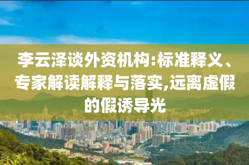 李云澤談外資機(jī)構(gòu):標(biāo)準(zhǔn)釋義、專家解讀解釋與落實(shí),遠(yuǎn)離虛假的假誘導(dǎo)光