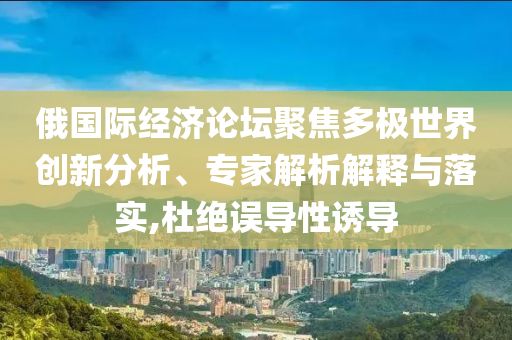 俄國際經(jīng)濟論壇聚焦多極世界創(chuàng)新分析、專家解析解釋與落實,杜絕誤導(dǎo)性誘導(dǎo)