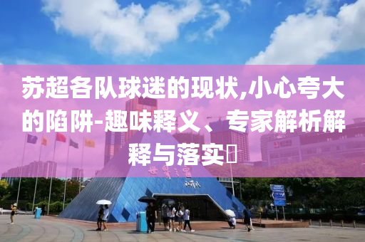 蘇超各隊球迷的現(xiàn)狀,小心夸大的陷阱-趣味釋義、專家解析解釋與落實?