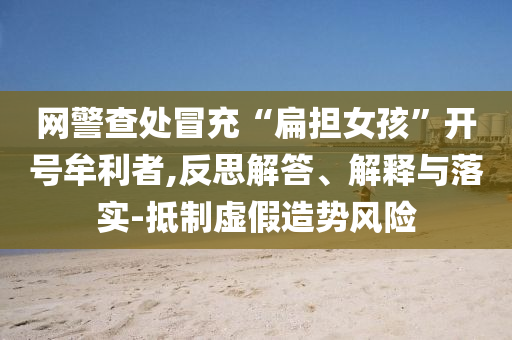 網警查處冒充“扁擔女孩”開號牟利者,反思解答、解釋與落實-抵制虛假造勢風險