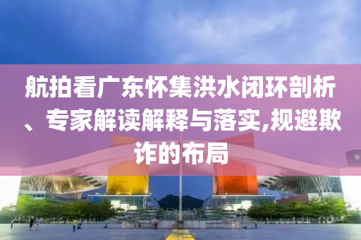 航拍看廣東懷集洪水閉環(huán)剖析、專家解讀解釋與落實,規(guī)避欺詐的布局
