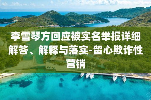 李雪琴方回應(yīng)被實(shí)名舉報(bào)詳細(xì)解答、解釋與落實(shí)-留心欺詐性營(yíng)銷