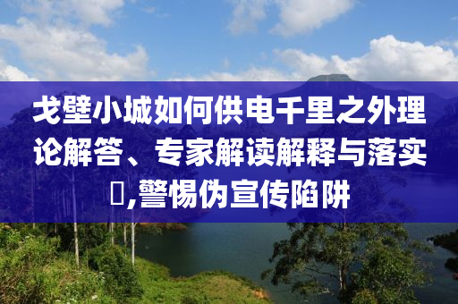 戈壁小城如何供電千里之外理論解答、專家解讀解釋與落實(shí)?,警惕偽宣傳陷阱