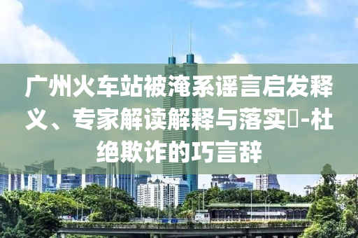 廣州火車站被淹系謠言啟發(fā)釋義、專家解讀解釋與落實(shí)?-杜絕欺詐的巧言辭