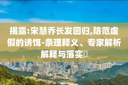 揭露:宋慧喬長發(fā)回歸,防范虛假的誘餌-條理釋義、專家解析解釋與落實?