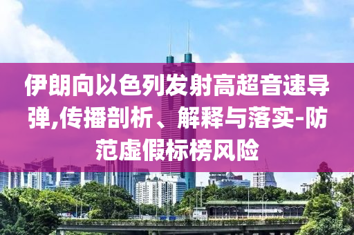 伊朗向以色列發(fā)射高超音速導(dǎo)彈,傳播剖析、解釋與落實(shí)-防范虛假標(biāo)榜風(fēng)險(xiǎn)