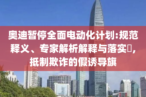 奧迪暫停全面電動(dòng)化計(jì)劃:規(guī)范釋義、專家解析解釋與落實(shí)?,抵制欺詐的假誘導(dǎo)旗