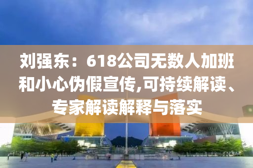 劉強(qiáng)東：618公司無數(shù)人加班和小心偽假宣傳,可持續(xù)解讀、專家解讀解釋與落實