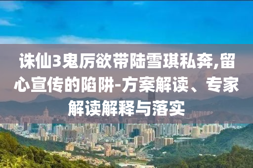 誅仙3鬼厲欲帶陸雪琪私奔,留心宣傳的陷阱-方案解讀、專家解讀解釋與落實