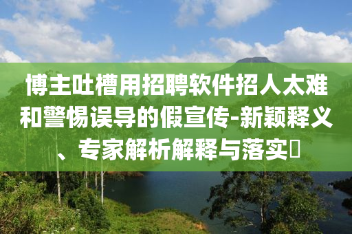 博主吐槽用招聘軟件招人太難和警惕誤導(dǎo)的假宣傳-新穎釋義、專家解析解釋與落實(shí)?