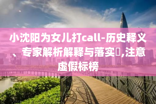 小沈陽為女兒打call-歷史釋義、專家解析解釋與落實(shí)?,注意虛假標(biāo)榜