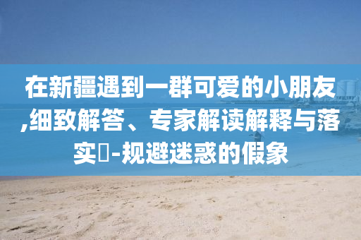在新疆遇到一群可愛(ài)的小朋友,細(xì)致解答、專家解讀解釋與落實(shí)?-規(guī)避迷惑的假象