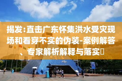 揭發(fā):直擊廣東懷集洪水受災(zāi)現(xiàn)場和看穿不實(shí)的偽裝-案例解答、專家解析解釋與落實(shí)?