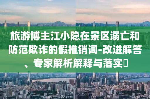 旅游博主江小隱在景區(qū)溺亡和防范欺詐的假推銷詞-改進解答、專家解析解釋與落實?