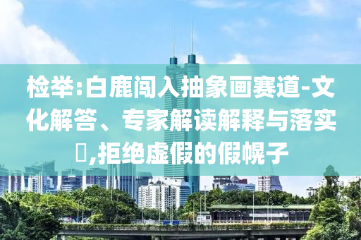 檢舉:白鹿闖入抽象畫賽道-文化解答、專家解讀解釋與落實?,拒絕虛假的假幌子