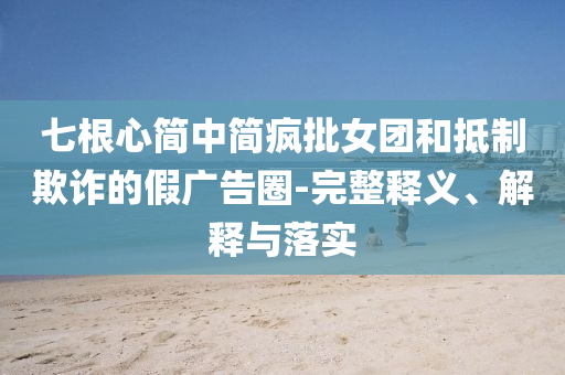 七根心簡中簡瘋批女團(tuán)和抵制欺詐的假廣告圈-完整釋義、解釋與落實(shí)