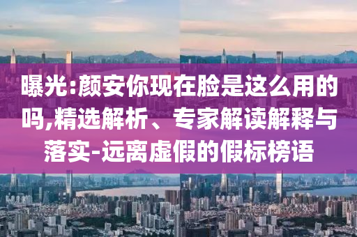 曝光:顏安你現(xiàn)在臉是這么用的嗎,精選解析、專家解讀解釋與落實-遠離虛假的假標(biāo)榜語