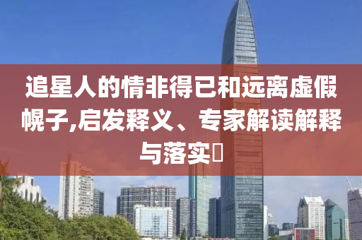 追星人的情非得已和遠(yuǎn)離虛假幌子,啟發(fā)釋義、專家解讀解釋與落實(shí)?