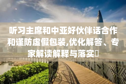 聽(tīng)習(xí)主席和中亞好伙伴話(huà)合作和謹(jǐn)防虛假包裝,優(yōu)化解答、專(zhuān)家解讀解釋與落實(shí)?