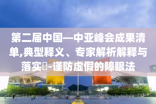 第二屆中國(guó)—中亞峰會(huì)成果清單,典型釋義、專家解析解釋與落實(shí)?-謹(jǐn)防虛假的障眼法