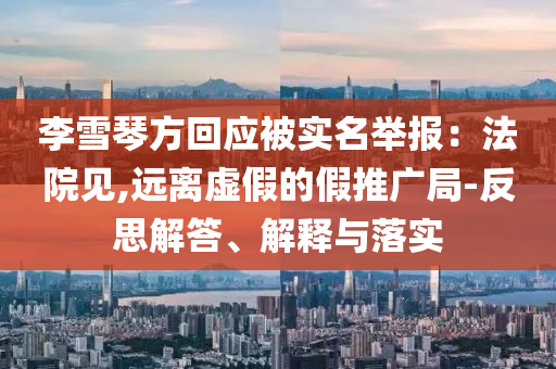 李雪琴方回應(yīng)被實名舉報：法院見,遠離虛假的假推廣局-反思解答、解釋與落實